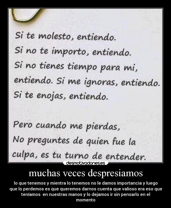 muchas veces despresiamos - lo que tenemos y mientra lo tenemos no le damos importancia y luego
que lo perdemos es que queremos darnos cuenta que valioso era eso que
teníamos  en nuestras manos y lo dejamos ir sin pensarlo en el
momento