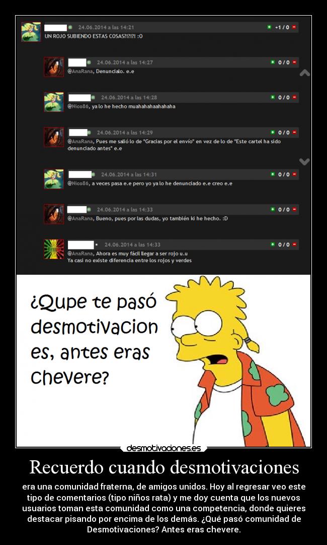 Recuerdo cuando desmotivaciones - era una comunidad fraterna, de amigos unidos. Hoy al regresar veo este
tipo de comentarios (tipo niños rata) y me doy cuenta que los nuevos
usuarios toman esta comunidad como una competencia, donde quieres
destacar pisando por encima de los demás. ¿Qué pasó comunidad de
Desmotivaciones? Antes eras chevere.