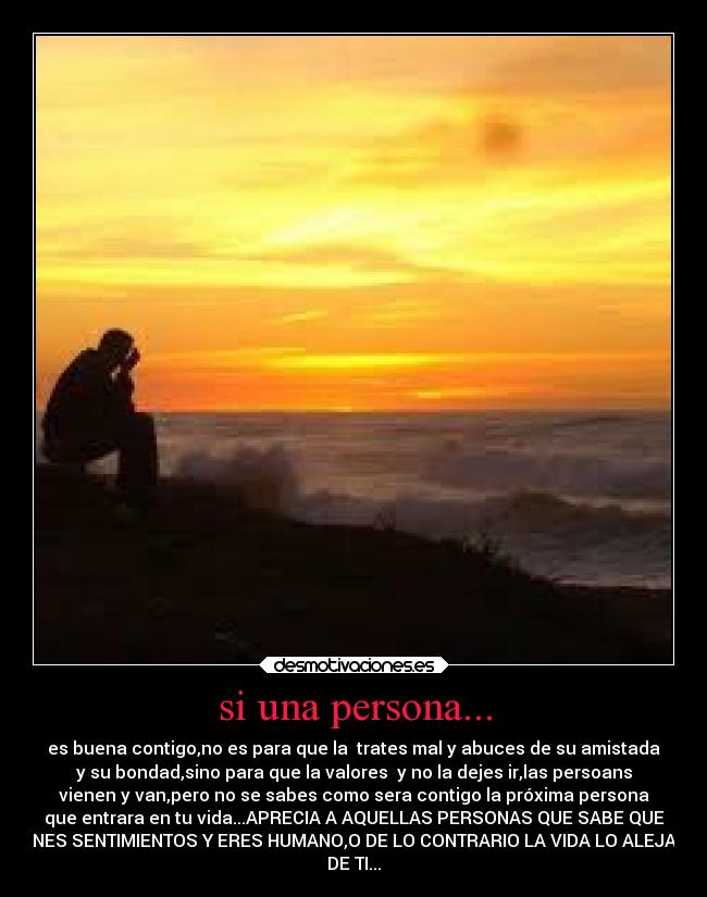 si una persona... - es buena contigo,no es para que la  trates mal y abuces de su amistada
y su bondad,sino para que la valores  y no la dejes ir,las persoans
vienen y van,pero no se sabes como sera contigo la próxima persona
que entrara en tu vida...APRECIA A AQUELLAS PERSONAS QUE SABE QUE
TIENES SENTIMIENTOS Y ERES HUMANO,O DE LO CONTRARIO LA VIDA LO ALEJARA
DE TI...