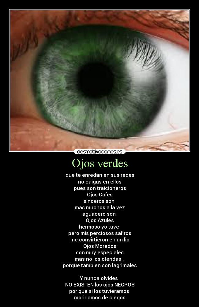 Ojos verdes - que te enredan en sus redes
no caigas en ellos
pues son traicioneros
Ojos Cafes
sinceros son 
mas muchos a la vez
aguacero son 
Ojos Azules
hermoso yo tuve 
pero mis perciosos safiros
me convirtieron en un lio
Ojos Morados
son muy especiales
mas no los ofendas , 
porque tambien son lagrimales

Y nunca olvides 
NO EXISTEN los ojos NEGROS
por que si los tuvieramos 
moririamos de ciegos