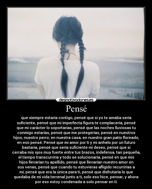 Pensé - que siempre estaría contigo, pensé que si yo te amaba sería
suficiente, pensé que mi imperfecta figura te complacería, pensé
que mi carácter lo soportarías, pensé que las noches lluviosas tu
conmigo estarías, pensé que me protegerías, pensé en nuestros
hijos, nuestro perro, en nuestra casa, en nuestro gran patio floreado,
en eso pensé. Pensé que mi amor por ti y mi anhelo por un futuro
bastaría, pensé que sería suficiente mi deseo, pensé que si
cerraba mis ojos muy fuerte entre tus brazos, indefensa, tan pequeña,
el tiempo transcurriría y todo se solucionaría, pensé en que mis
hijos llevarían tu apellido, pensé que llevarían nuestro amor en
sus venas, pensé que cuando tu estuvieras afligido recurrirías a
mí, pensé que era la única para ti, pensé que disfrutaría lo que
quedaba de mi vida terrenal junto a ti, solo eso hice, pensar, y ahora
por eso estoy condenada a solo pensar en ti.