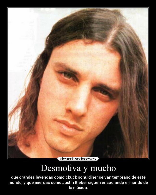 Desmotiva y mucho - que grandes leyendas como ckuck schuldiner se van temprano de este
mundo, y que mierdas como Justin Bieber siguen ensuciando el mundo de
la música.