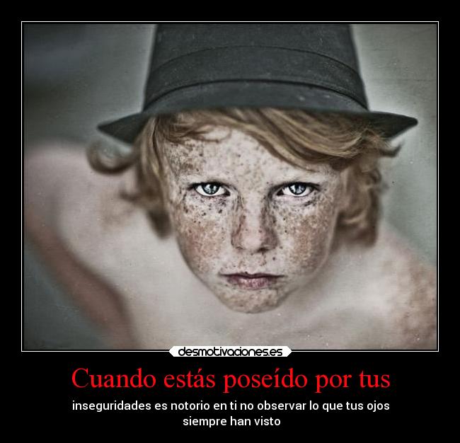 Cuando estás poseído por tus - inseguridades es notorio en ti no observar lo que tus ojos
siempre han visto