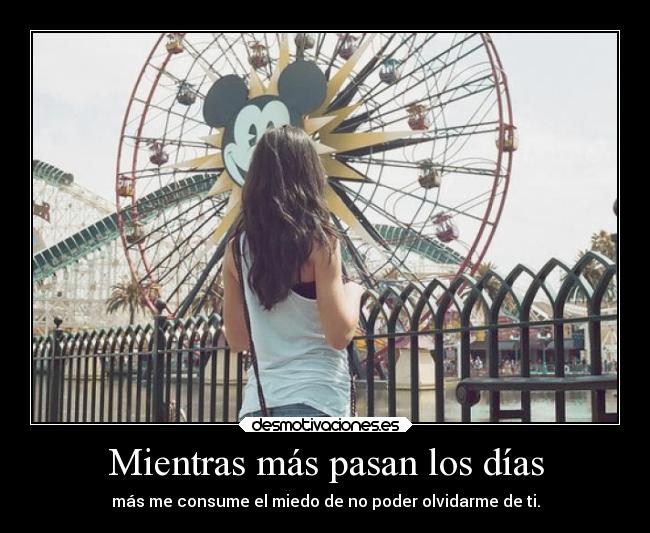Mientras más pasan los días - más me consume el miedo de no poder olvidarme de ti.