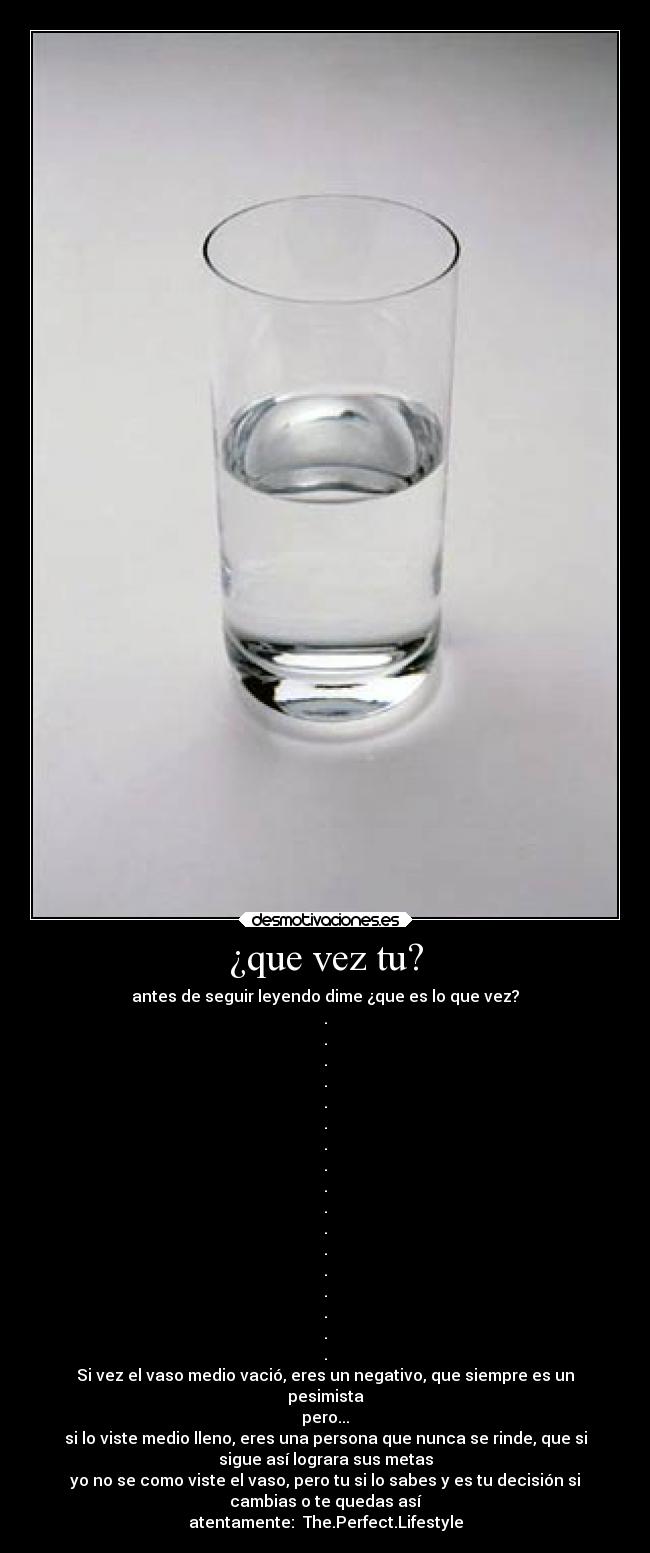 ¿que vez tu? - antes de seguir leyendo dime ¿que es lo que vez?
.
.
.
.
.
.
.
.
.
.
.
.
.
.
.
.
.
Si vez el vaso medio vació, eres un negativo, que siempre es un
pesimista
pero...
si lo viste medio lleno, eres una persona que nunca se rinde, que si
sigue así lograra sus metas
yo no se como viste el vaso, pero tu si lo sabes y es tu decisión si
cambias o te quedas así
atentamente:  The.Perfect.Lifestyle