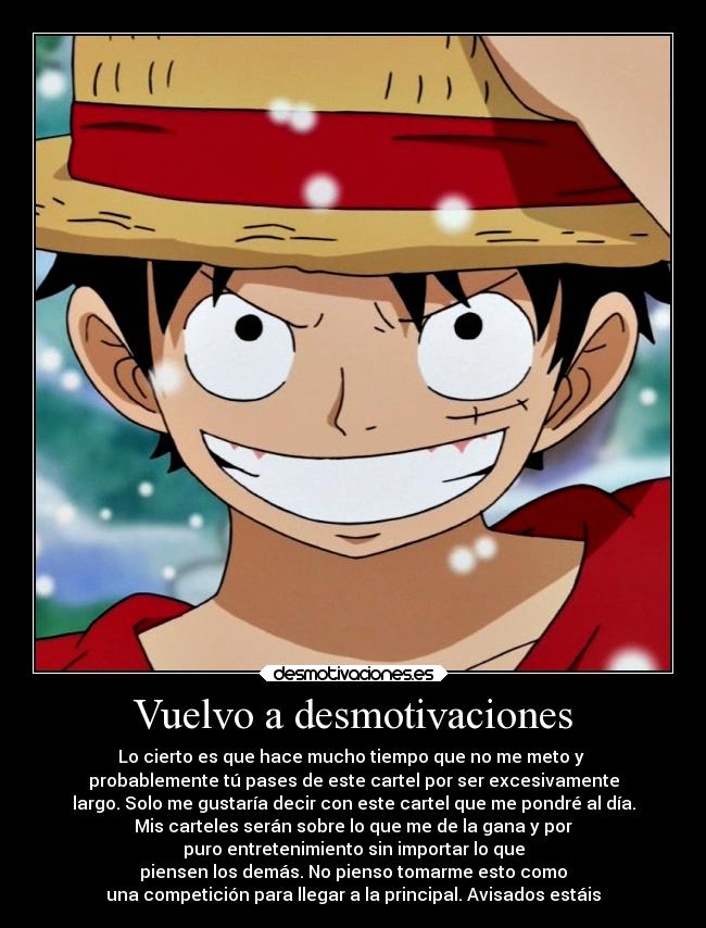 Vuelvo a desmotivaciones - Lo cierto es que hace mucho tiempo que no me meto y
probablemente tú pases de este cartel por ser excesivamente
largo. Solo me gustaría decir con este cartel que me pondré al día.
Mis carteles serán sobre lo que me de la gana y por
puro entretenimiento sin importar lo que
piensen los demás. No pienso tomarme esto como
una competición para llegar a la principal. Avisados estáis