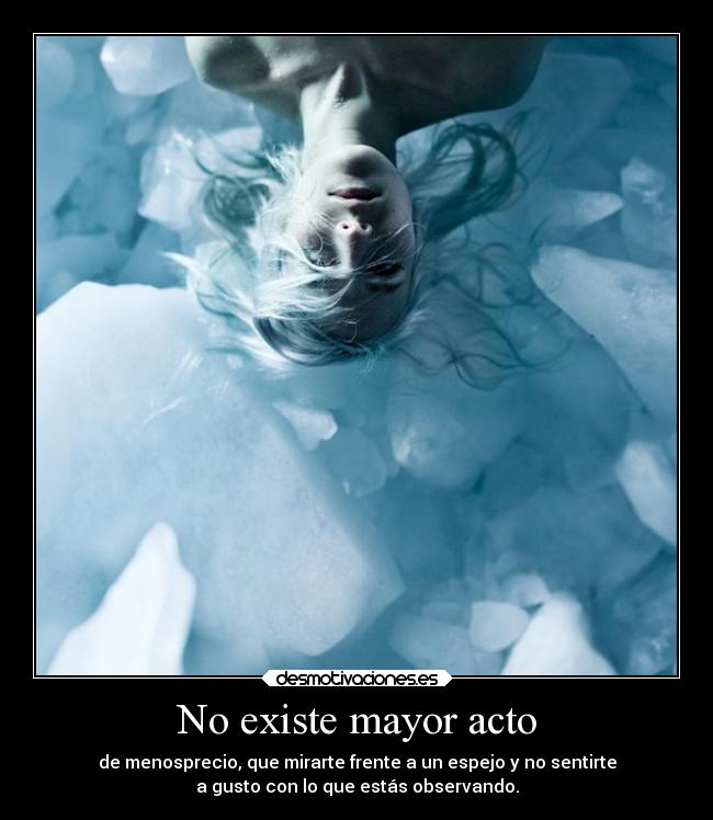 No existe mayor acto - de menosprecio, que mirarte frente a un espejo y no sentirte
a gusto con lo que estás observando.