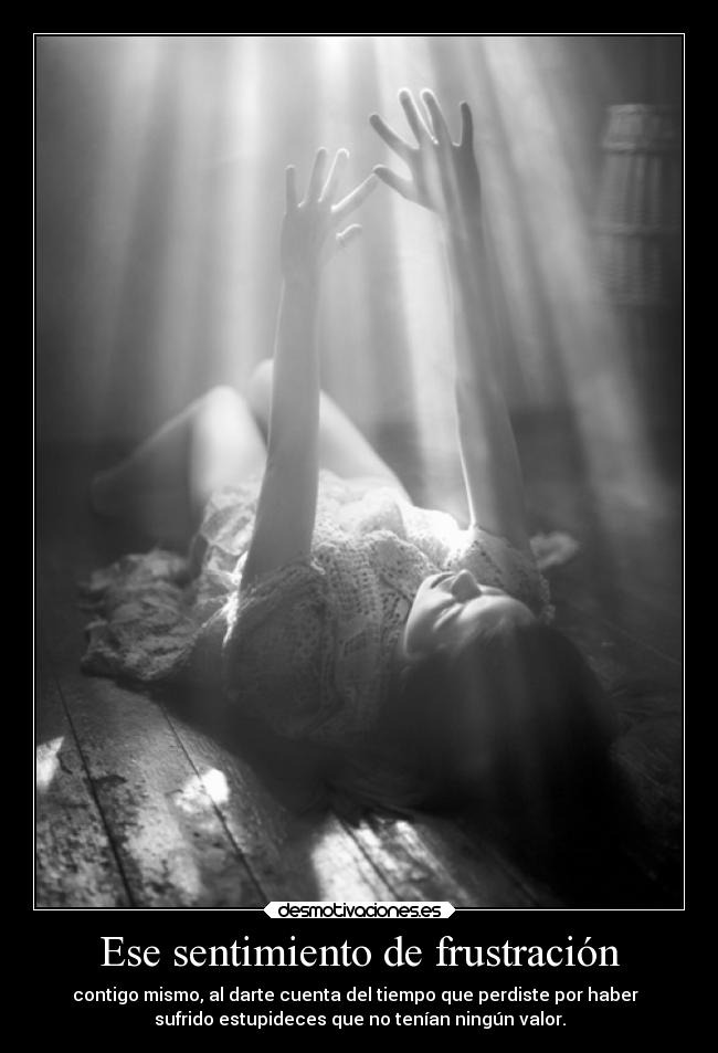 Ese sentimiento de frustración - contigo mismo, al darte cuenta del tiempo que perdiste por haber  
sufrido estupideces que no tenían ningún valor.