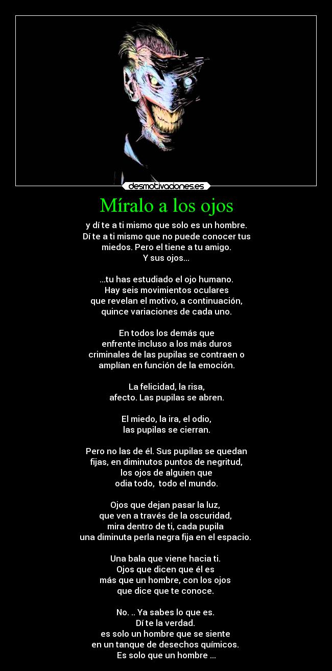 Míralo a los ojos - y dí te a ti mismo que solo es un hombre.
Dí te a ti mismo que no puede conocer tus
miedos. Pero el tiene a tu amigo.
Y sus ojos...

...tu has estudiado el ojo humano.
Hay seis movimientos oculares
que revelan el motivo, a continuación,
quince variaciones de cada uno.

En todos los demás que
enfrente incluso a los más duros
criminales de las pupilas se contraen o
amplían en función de la emoción.

La felicidad, la risa,
afecto. Las pupilas se abren.

El miedo, la ira, el odio,
las pupilas se cierran.

Pero no las de él. Sus pupilas se quedan
fijas, en diminutos puntos de negritud,
los ojos de alguien que
odia todo,  todo el mundo.

Ojos que dejan pasar la luz, 
que ven a través de la oscuridad, 
mira dentro de ti, cada pupila 
una diminuta perla negra fija en el espacio. 

Una bala que viene hacia ti. 
Ojos que dicen que él es 
más que un hombre, con los ojos 
que dice que te conoce. 

No. .. Ya sabes lo que es. 
Dí te la verdad. 
es solo un hombre que se siente 
en un tanque de desechos químicos. 
Es solo que un hombre ...