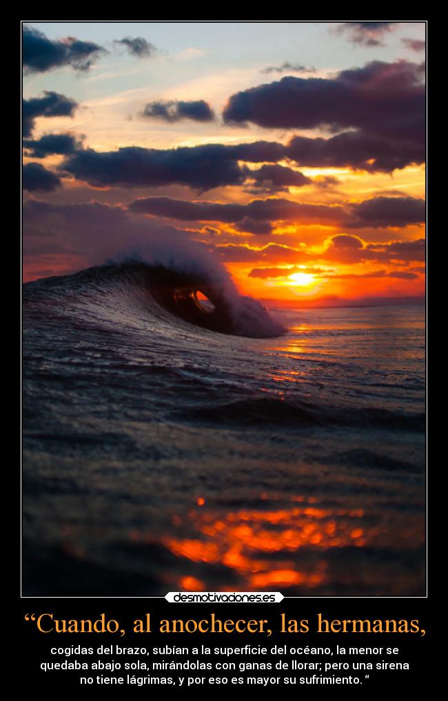 “Cuando, al anochecer, las hermanas, - cogidas del brazo, subían a la superficie del océano, la menor se
quedaba abajo sola, mirándolas con ganas de llorar; pero una sirena
no tiene lágrimas, y por eso es mayor su sufrimiento. “