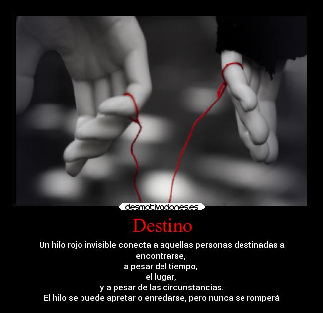 Destino - Un hilo rojo invisible conecta a aquellas personas destinadas a
encontrarse,
a pesar del tiempo,
el lugar,
y a pesar de las circunstancias.
El hilo se puede apretar o enredarse, pero nunca se romperá