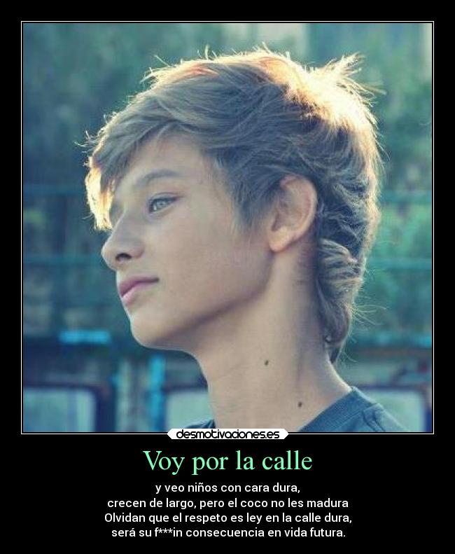Voy por la calle - y veo niños con cara dura,
crecen de largo, pero el coco no les madura
Olvidan que el respeto es ley en la calle dura,
será su f***in consecuencia en vida futura.
