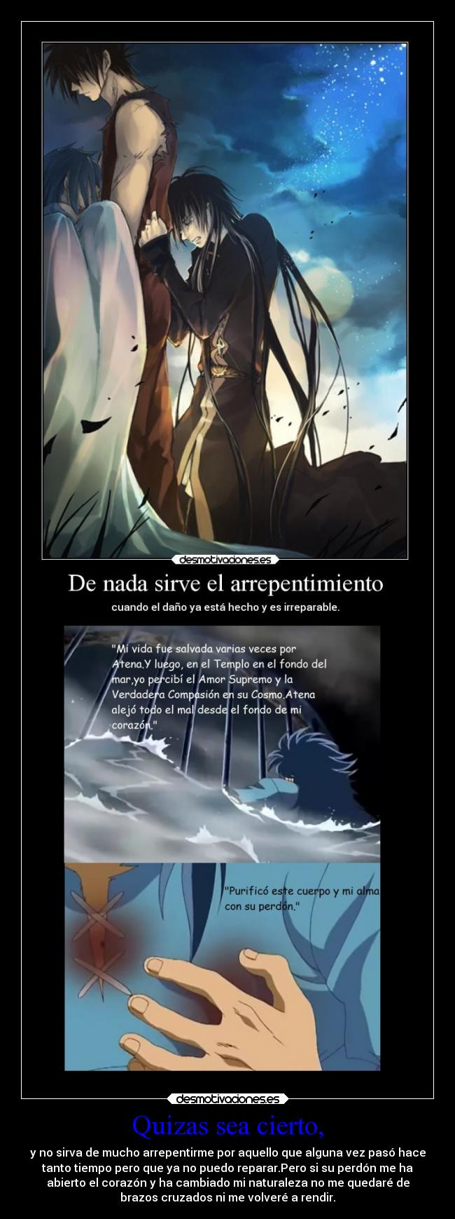 Quizas sea cierto, - y no sirva de mucho arrepentirme por aquello que alguna vez pasó hace
tanto tiempo pero que ya no puedo reparar.Pero si su perdón me ha
abierto el corazón y ha cambiado mi naturaleza no me quedaré de
brazos cruzados ni me volveré a rendir.