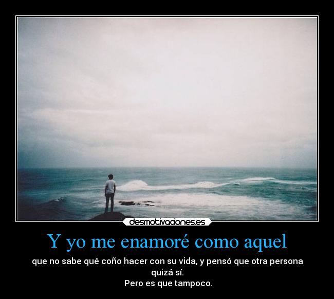 Y yo me enamoré como aquel - que no sabe qué coño hacer con su vida, y pensó que otra persona
quizá sí.
 Pero es que tampoco.