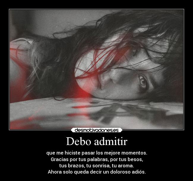 Debo admitir - que me hiciste pasar los mejore momentos.
Gracias por tus palabras, por tus besos,
tus brazos, tu sonrisa, tu aroma.
Ahora solo queda decir un doloroso adiós.