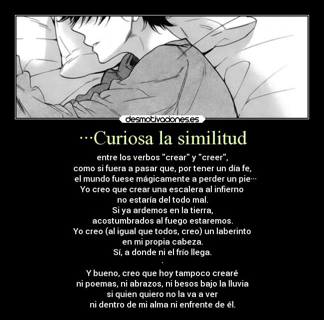 ···Curiosa la similitud - entre los verbos crear y creer,
como si fuera a pasar que, por tener un día fe,
el mundo fuese mágicamente a perder un pie···
Yo creo que crear una escalera al infierno
no estaría del todo mal.
Si ya ardemos en la tierra,
acostumbrados al fuego estaremos.
Yo creo (al igual que todos, creo) un laberinto
en mi propia cabeza.
Sí, a donde ni el frío llega.
·
Y bueno, creo que hoy tampoco crearé
ni poemas, ni abrazos, ni besos bajo la lluvia
si quien quiero no la va a ver
ni dentro de mi alma ni enfrente de él.