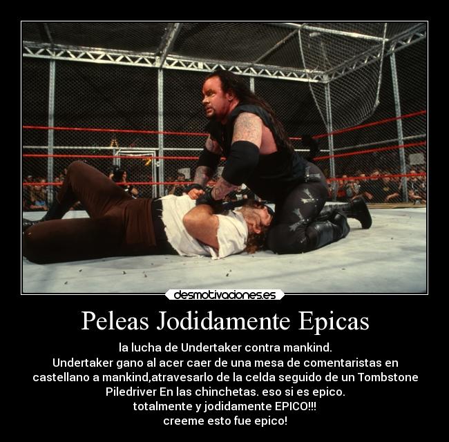 Peleas Jodidamente Epicas - la lucha de Undertaker contra mankind.
Undertaker gano al acer caer de una mesa de comentaristas en
castellano a mankind,atravesarlo de la celda seguido de un Tombstone
Piledriver En las chinchetas. eso si es epico.
totalmente y jodidamente EPICO!!!
creeme esto fue epico!