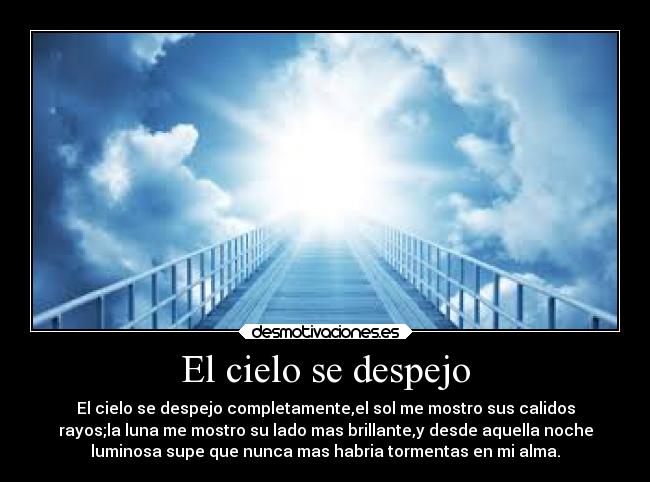 El cielo se despejo - El cielo se despejo completamente,el sol me mostro sus calidos
rayos;la luna me mostro su lado mas brillante,y desde aquella noche
luminosa supe que nunca mas habria tormentas en mi alma.
