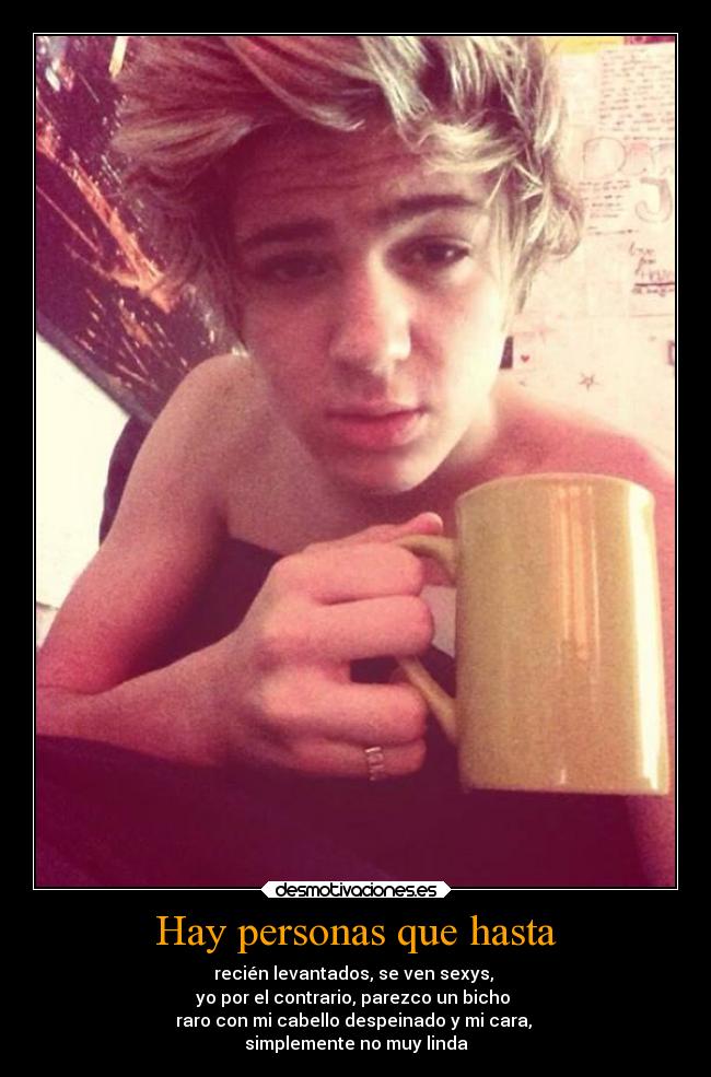 Hay personas que hasta - recién levantados, se ven sexys, 
yo por el contrario, parezco un bicho 
raro con mi cabello despeinado y mi cara, 
simplemente no muy linda