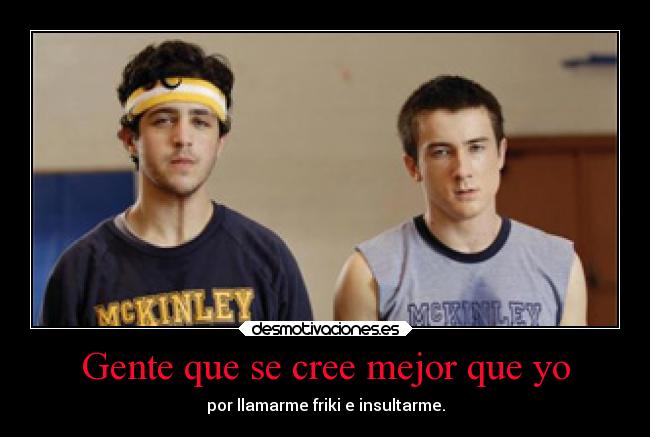 Gente que se cree mejor que yo - por llamarme friki e insultarme.
