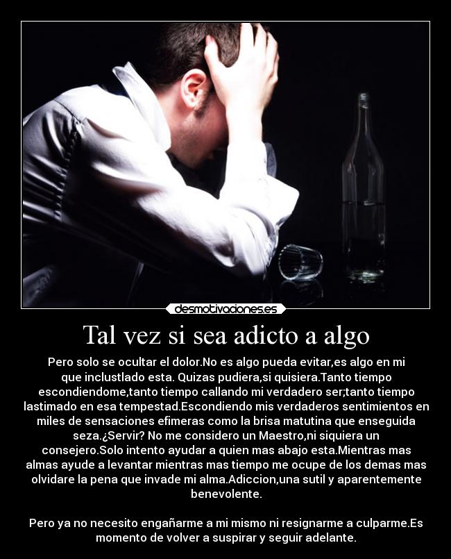 Tal vez si sea adicto a algo - Pero solo se ocultar el dolor.No es algo pueda evitar,es algo en mi
que inclustlado esta. Quizas pudiera,si quisiera.Tanto tiempo
escondiendome,tanto tiempo callando mi verdadero ser;tanto tiempo
lastimado en esa tempestad.Escondiendo mis verdaderos sentimientos en
miles de sensaciones efimeras como la brisa matutina que enseguida
seza.¿Servir? No me considero un Maestro,ni siquiera un
consejero.Solo intento ayudar a quien mas abajo esta.Mientras mas
almas ayude a levantar mientras mas tiempo me ocupe de los demas mas
olvidare la pena que invade mi alma.Adiccion,una sutil y aparentemente
benevolente.
Pero ya no necesito engañarme a mi mismo ni resignarme a culparme.Es
momento de volver a suspirar y seguir adelante.
