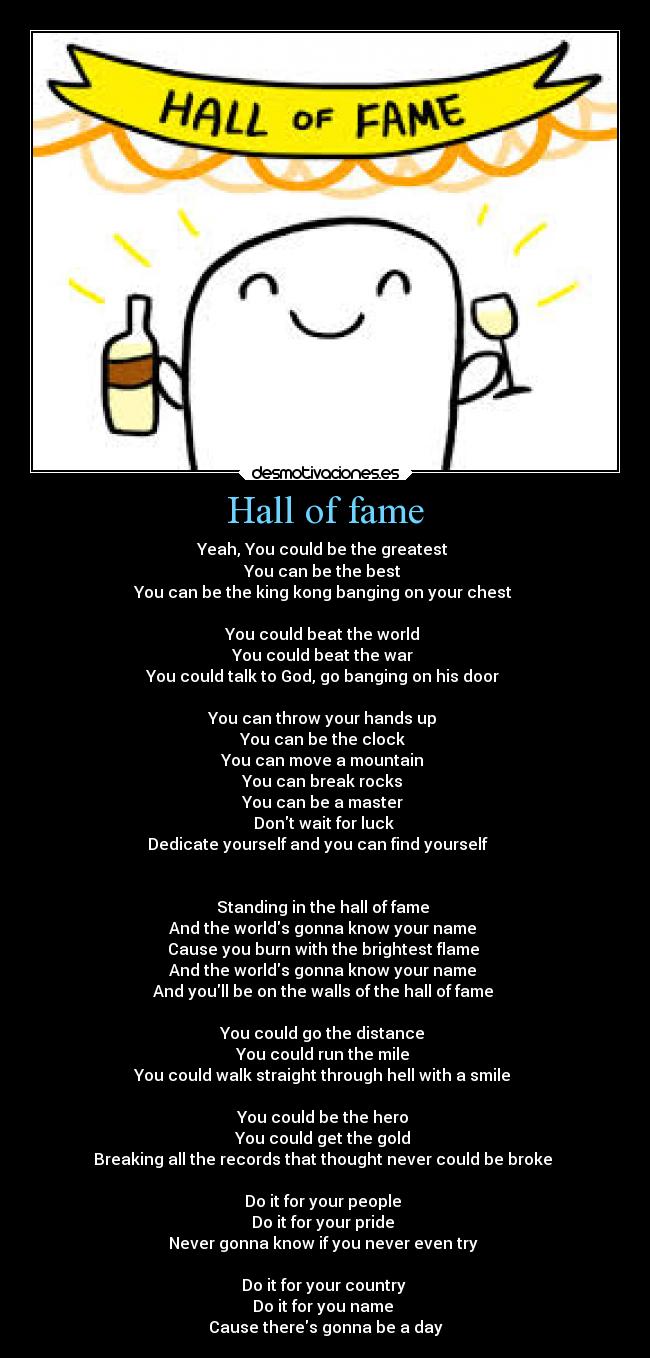 Hall of fame - Yeah, You could be the greatest 
You can be the best 
You can be the king kong banging on your chest 

You could beat the world 
You could beat the war 
You could talk to God, go banging on his door 

You can throw your hands up 
You can be the clock 
You can move a mountain 
You can break rocks 
You can be a master 
Dont wait for luck 
Dedicate yourself and you can find yourself    


Standing in the hall of fame 
And the worlds gonna know your name 
Cause you burn with the brightest flame 
And the worlds gonna know your name 
And youll be on the walls of the hall of fame 

You could go the distance 
You could run the mile 
You could walk straight through hell with a smile 

You could be the hero 
You could get the gold 
Breaking all the records that thought never could be broke 

Do it for your people 
Do it for your pride 
Never gonna know if you never even try 

Do it for your country 
Do it for you name 
Cause theres gonna be a day