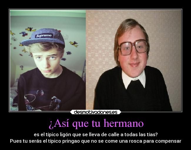 ¿Así que tu hermano - es el típico ligón que se lleva de calle a todas las tías?
Pues tu serás el típico pringao que no se come una rosca para compensar