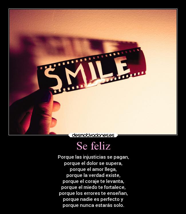 Se feliz - Porque las injusticias se pagan,
porque el dolor se supera,
porque el amor llega,
porque la verdad existe,
porque el coraje te levanta,
porque el miedo te fortalece,
porque los errores te enseñan,
porque nadie es perfecto y
porque nunca estarás solo.