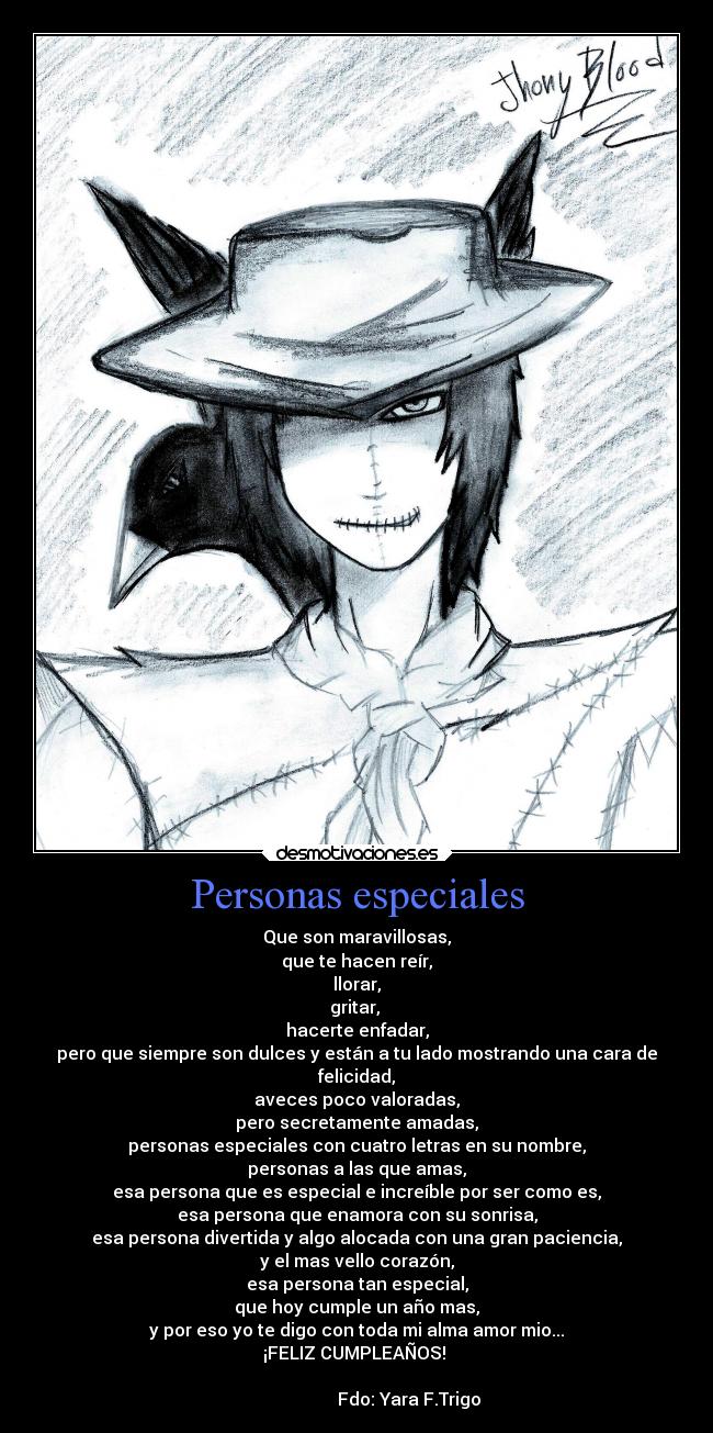 Personas especiales - Que son maravillosas,
que te hacen reír,
llorar,
gritar,
hacerte enfadar,
pero que siempre son dulces y están a tu lado mostrando una cara de
felicidad,
aveces poco valoradas,
pero secretamente amadas,
personas especiales con cuatro letras en su nombre,
personas a las que amas,
esa persona que es especial e increíble por ser como es,
esa persona que enamora con su sonrisa,
esa persona divertida y algo alocada con una gran paciencia,
y el mas vello corazón,
esa persona tan especial,
que hoy cumple un año mas,
y por eso yo te digo con toda mi alma amor mio...
¡FELIZ CUMPLEAÑOS!
Fdo: Yara F.Trigo