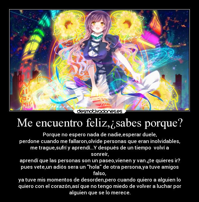 Me encuentro feliz,¿sabes porque? - Porque no espero nada de nadie,esperar duele,
perdone cuando me fallaron,olvide personas que eran inolvidables,
me trague,sufrí y aprendí...Y después de un tiempo  volví a
sonreír,
aprendí que las personas son un paseo,vienen y van.¿te quieres ir?
pues vete,un adiós sera un hola de otra persona,ya tuve amigos
falso,
ya tuve mis momentos de desorden,pero cuando quiero a alguien lo
quiero con el corazón,así que no tengo miedo de volver a luchar por
alguien que se lo merece.