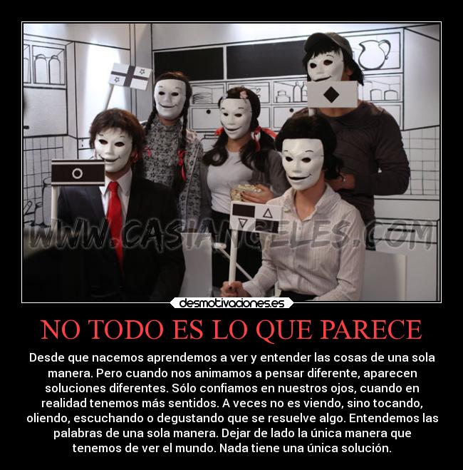 NO TODO ES LO QUE PARECE - Desde que nacemos aprendemos a ver y entender las cosas de una sola
manera. Pero cuando nos animamos a pensar diferente, aparecen
soluciones diferentes. Sólo confiamos en nuestros ojos, cuando en
realidad tenemos más sentidos. A veces no es viendo, sino tocando,
oliendo, escuchando o degustando que se resuelve algo. Entendemos las
palabras de una sola manera. Dejar de lado la única manera que
tenemos de ver el mundo. Nada tiene una única solución.