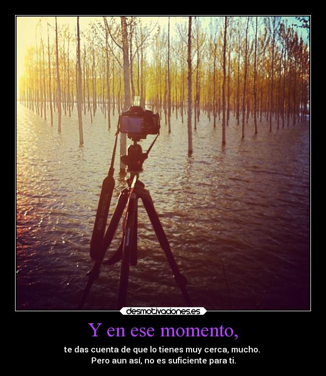 Y en ese momento, - te das cuenta de que lo tienes muy cerca, mucho.
Pero aun así, no es suficiente para ti.
