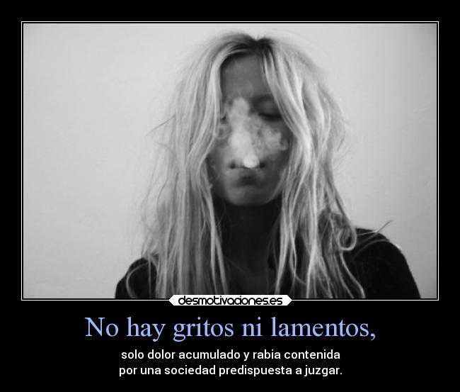 No hay gritos ni lamentos, - solo dolor acumulado y rabia contenida
por una sociedad predispuesta a juzgar.