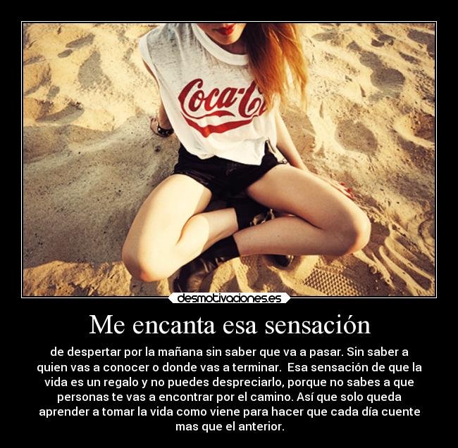 Me encanta esa sensación - de despertar por la mañana sin saber que va a pasar. Sin saber a
quien vas a conocer o donde vas a terminar. Esa sensación de que la
vida es un regalo y no puedes despreciarlo, porque no sabes a que
personas te vas a encontrar por el camino. Así que solo queda
aprender a tomar la vida como viene para hacer que cada día cuente
mas que el anterior.