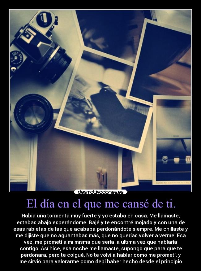El día en el que me cansé de ti. - Había una tormenta muy fuerte y yo estaba en casa. Me llamaste,
estabas abajo esperándome. Bajé y te encontré mojado y con una de
esas rabietas de las que acababa perdonándote siempre. Me chillaste y
me dijiste que no aguantabas más, que no querías volver a verme. Esa
vez, me prometí a mi misma que sería la ultima vez que hablaría
contigo. Así hice, esa noche me llamaste, supongo que para que te
perdonara, pero te colgué. No te volví a hablar como me prometí, y
me sirvió para valorarme como debí haber hecho desde el principio