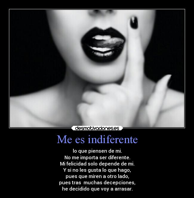 Me es indiferente - lo que piensen de mi.
No me importa ser diferente.
Mi felicidad solo depende de mi.
Y si no les gusta lo que hago,
pues que miren a otro lado,
pues tras muchas decepciones,
he decidido que voy a arrasar.