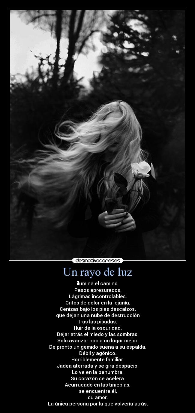 Un rayo de luz - ilumina el camino.
Pasos apresurados.
Lágrimas incontrolables.
Gritos de dolor en la lejanía.
Cenizas bajo los pies descalzos,
que dejan una nube de destrucción
tras las pisadas.
Huir de la oscuridad.
Dejar atrás el miedo y las sombras.
Solo avanzar hacia un lugar mejor.
De pronto un gemido suena a su espalda.
Débil y agónico.
Horriblemente familiar.
Jadea aterrada y se gira despacio.
Lo ve en la penumbra.
Su corazón se acelera.
Acurrucado en las tinieblas,
se encuentra él,
su amor.
La única persona por la que volvería atrás.