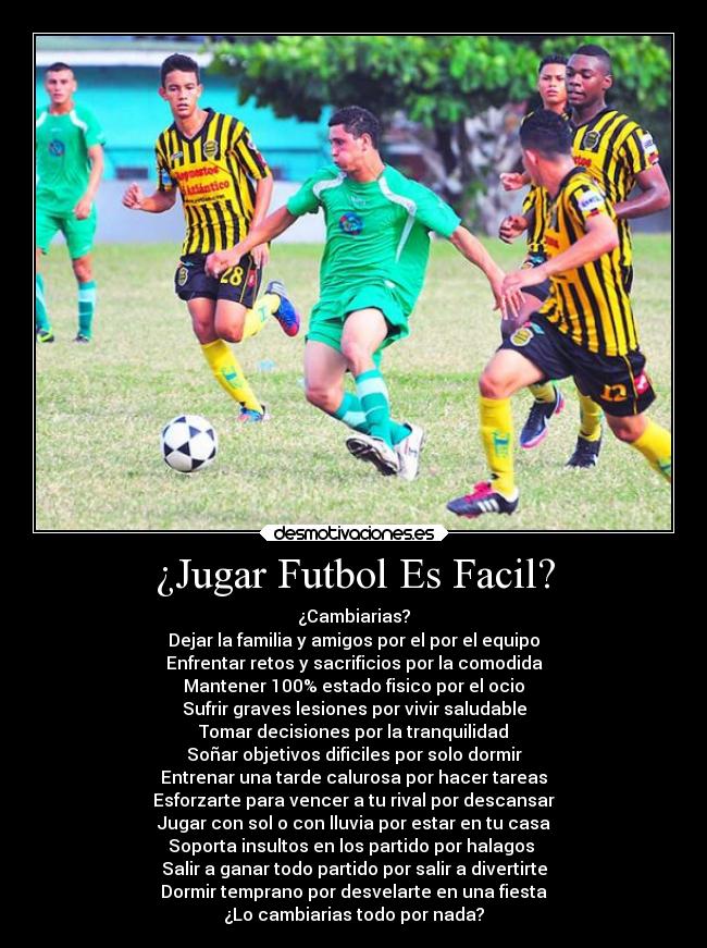 ¿Jugar Futbol Es Facil? - ¿Cambiarias?
Dejar la familia y amigos por el por el equipo
Enfrentar retos y sacrificios por la comodida
Mantener 100% estado fisico por el ocio
Sufrir graves lesiones por vivir saludable
Tomar decisiones por la tranquilidad
Soñar objetivos dificiles por solo dormir
Entrenar una tarde calurosa por hacer tareas
Esforzarte para vencer a tu rival por descansar
Jugar con sol o con lluvia por estar en tu casa
Soporta insultos en los partido por halagos 
Salir a ganar todo partido por salir a divertirte
Dormir temprano por desvelarte en una fiesta
¿Lo cambiarias todo por nada?