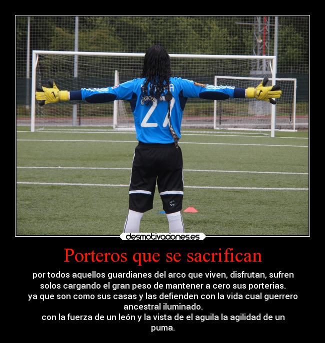 Porteros que se sacrifican - por todos aquellos guardianes del arco que viven, disfrutan, sufren
solos cargando el gran peso de mantener a cero sus porterias.
ya que son como sus casas y las defienden con la vida cual guerrero
ancestral iluminado.
con la fuerza de un león y la vista de el aguila la agilidad de un
puma.