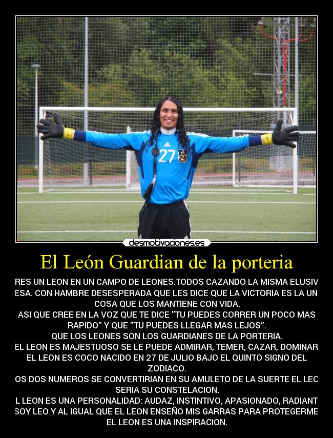 El León Guardian de la porteria - ERES UN LEON EN UN CAMPO DE LEONES.TODOS CAZANDO LA MISMA ELUSIVA
PRESA. CON HAMBRE DESESPERADA QUE LES DICE QUE LA VICTORIA ES LA UNICA
COSA QUE LOS MANTIENE CON VIDA.
ASI QUE CREE EN LA VOZ QUE TE DICE TU PUEDES CORRER UN POCO MAS
RAPIDO Y QUE TU PUEDES LLEGAR MAS LEJOS.
QUE LOS LEONES SON LOS GUARDIANES DE LA PORTERIA.
EL LEON ES MAJESTUOSO SE LE PUEDE ADMIRAR, TEMER, CAZAR, DOMINAR.
EL LEON ES COCO NACIDO EN 27 DE JULIO BAJO EL QUINTO SIGNO DEL
ZODIACO.
LOS DOS NUMEROS SE CONVERTIRIAN EN SU AMULETO DE LA SUERTE EL LEON
SERIA SU CONSTELACION.
EL LEON ES UNA PERSONALIDAD: AUDAZ, INSTINTIVO, APASIONADO, RADIANTE.
SOY LEO Y AL IGUAL QUE EL LEON ENSEÑO MIS GARRAS PARA PROTEGERME.
EL LEON ES UNA INSPIRACION.