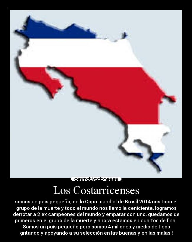 Los Costarricenses - somos un país pequeño, en la Copa mundial de Brasil 2014 nos toco el
grupo de la muerte y todo el mundo nos llamo la cenicienta, logramos
derrotar a 2 ex campeones del mundo y empatar con uno, quedamos de
primeros en el grupo de la muerte y ahora estamos en cuartos de final
Somos un país pequeño pero somos 4 millones y medio de ticos
gritando y apoyando a su selección en las buenas y en las malas!!