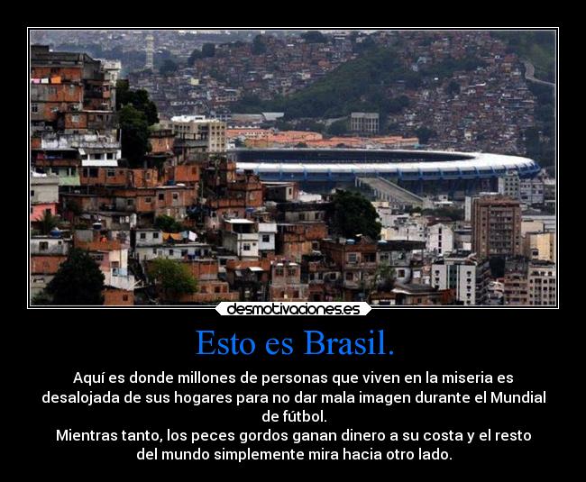 Esto es Brasil. - Aquí es donde millones de personas que viven en la miseria es
desalojada de sus hogares para no dar mala imagen durante el Mundial
de fútbol.
Mientras tanto, los peces gordos ganan dinero a su costa y el resto
del mundo simplemente mira hacia otro lado.