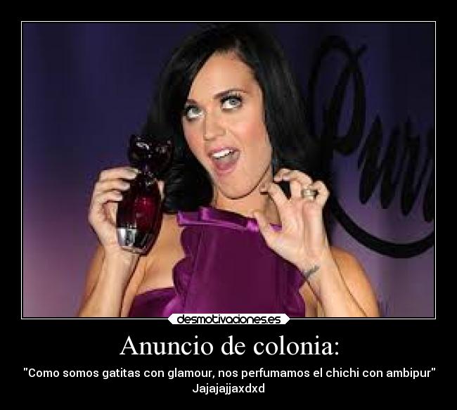 Anuncio de colonia: - Como somos gatitas con glamour, nos perfumamos el chichi con ambipur
Jajajajjaxdxd