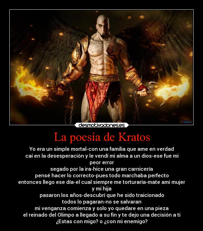 La poesía de Kratos - Yo era un simple mortal-con una familia que ame en verdad
caí en la desesperación y le vendí mi alma a un dios-ese fue mi
peor error
segado por la ira-hice una gran carnicería
pensé hacer lo correcto-pues todo marchaba perfecto
entonces llego ese día-el cual siempre me torturaría-mate ami mujer
y mi hija
pasaron los años-descubrí que he sido traicionado
todos lo pagaran-no se salvaran
mi venganza comienza y solo yo quedare en una pieza
el reinado del Olimpo a llegado a su fin y te dejo una decisión a ti
¿Estas con migo? o ¿con mi enemigo?