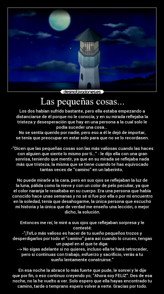 Las pequeñas cosas... - Los dos habían sufrido bastante, pero ella estaba empezando a
distanciarse de él porque no le conocía, y en su mirada reflejaba la
tristeza y desesperación que hay en una persona a la cual solo le
podía suceder una cosa...
No se sentía querido por nadie, pero eso a él le dejó de importar,
se tenía que preocupar en estar solo para que no se lo recordasen.
-Dicen que las pequeñas cosas son las más valiosas cuando las haces
con alguien que siente lo mismo por ti... - le dijo ella con una gran
sonrisa, teniendo que mentir, ya que en su mirada se reflejaba nada
más que tristeza, la misma que se tiene cuando te has equivocado
tantas veces de camino en un laberinto.
No puede mirarle a la cara, pero en sus ojos se reflejaban la luz de
la luna, pálida como la nieve y con un color de pelo peculiar, ya que
el color naranja le resaltaba en su cuerpo. Era una persona que había
conocido hace unas semanas y no sé si fue por ella o por mi encuentro
en la soledad, tenía que desahogarme, la única persona que escuchó
mi historia y la única que de verdad me enseño una lección, o mejor
dicho, la solución.
Entonces me reí, le miré a sus ojos que reflejaban sorpresa y le
contesté:
-¡Ts!Lo más valioso es hacer de tu sueño pequeños trozos y
desperdigarlos por todo el camino para así cuando lo cruces, tengas
un papel en el que te diga:
--> No sigas adelante si no quieres, incluso ella te hará retroceder,
pero si continuas con trabajo, esfuerzo y sacrificio, verás a tu
sueño lentamente construirse.
En esa noche la abracé lo más fuerte que pude, le sonreí y le dije
que por fin, o eso continuo creyendo yo; Ahora soy FELIZ. Des de esa
noche, no la he vuelto a ver. Solo espero que ella hayas encontrado tu
camino, tarde o temprano espero volver a verte. Gracias por todo.