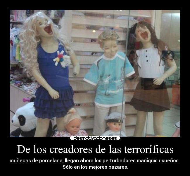 De los creadores de las terroríficas - muñecas de porcelana, llegan ahora los perturbadores maniquís risueños.
Sólo en los mejores bazares.
