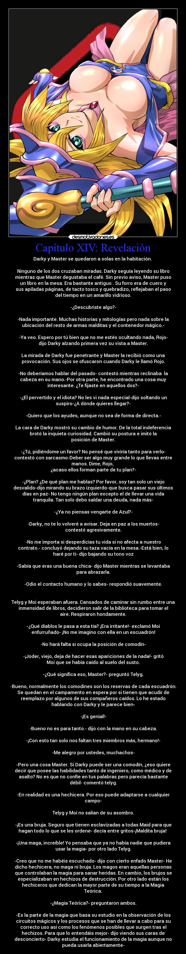 Capítulo XIV: Revelación - Darky y Master se quedaron a solas en la habitación. 

Ninguno de los dos cruzaban miradas. Darky seguía leyendo su libro
mientras que Master degustaba el café. Sin previo aviso, Master puso
un libro en la mesa. Era bastante antiguo . Su forro era de cuero y
sus apiladas páginas, de tacto tosco y quebradizo, reflejaban el paso
del tiempo en un amarillo vidrioso.

-¿Descubriste algo?-

-Nada importante. Muchas historias y mitologías pero nada sobre la
ubicación del resto de armas malditas y el contenedor mágico.-

-Ya veo. Espero por tú bien que no me estés ocultando nada, Rojo-
dijo Darky alzando primera vez su vista a Master.

La mirada de Darky fue penetrante y Master la recibió como una
provocación. Sus ojos se ofuscaron cuando Darky le llamó Rojo.

-No deberíamos hablar del pasado- contestó mientras reclinaba  la
cabeza en su mano.-Por otra parte, he encontrado una cosa muy
interesante. ¿Te fijaste en aquellos dos?-

-¿El pervertido y el idiota? No les vi nada especial-dijo soltando un
suspiro-¿A dónde quieres llegar?-

-Quiero que los ayudes, aunque no sea de forma de directa.-

La cara de Darky mostró su cambio de humor. De la total indeferencia
brotó la inquieta curiosidad. Cambió su postura e imitó la
posición de Master.

-¿Tú, pidiéndome un favor? No pensé que viviría tanto para verlo-
contestó con sarcasmo-Deber ser algo muy grande lo que llevas entre
manos. Dime, Rojo, 
¿acaso ellos forman parte de tu plan?-

-¿Plan? ¿De qué plan me hablas? Por favor, soy tan solo un viejo
desvalido-dijo mirando su brazo izquierdo-que busca pasar sus últimos
días en paz- No tengo ningún plan excepto el de llevar una vida
tranquila. Tan solo debo saldar una deuda, nada más-

-¿Ya no piensas vengarte de Azul?-

-Darky, no te lo volveré a avisar. Deja en paz a los muertos-
contestó agresivamente.

-No me importa si desperdicias tu vida si no afecta a nuestro
contrato.- concluyó dejando su taza vacía en la mesa.-Está bien, lo
haré por ti- dijo bajando su tono voz

-Sabía que eras una buena chica- dijo Master mientras se levantaba
para abrazarla.

-Odio el contacto humano y lo sabes- respondió suavemente.
 

Telyg y Moi esperaban afuera. Cansados de caminar sin rumbo entre una
inmensidad de libros, decidieron salir de la biblioteca para tomar el
aire. Respiraron hondamente.

-¿Qué diablos le pasa a esta tía? ¡Era irritante!- exclamó Moi
enfurruñado- ¡No me imagino con ella en un escuadrón!

-No hará falta si ocupa la posición de comodín-

-¡Joder, viejo, deja de hacer esas apariciones de la nada!- gritó
Moi que se había caído al suelo del susto.

-¿Qué significa eso, Master?- preguntó Telyg.

-Bueno, normalmente los comodines son los reservas de cada escuadrón.
Se quedan en el campamento en espera por si tienen que acudir de
reemplazo por algunos de sus compañeros caídos. Lo he estado
hablando con Darky y le parece bien-

-¡Es genial!-

-Bueno no es para tanto.- dijo con la mano en su cabeza.

-¡Con esto tan solo nos faltan tres miembros más, hermano!-

-Me alegro por ustedes, muchachos-

-Pero una cosa Master. Si Darky puede ser una comodín, ¿eso quiere
decir que posee las habilidades tanto de ingeniero, como médico y de
asalto? No es que no confíe en tus palabras pero parecía bastante
débil- comentó telyg.

-En realidad es una hechicera. Por eso puede adaptarse a cualquier
campo-

Telyg y Moi no salían de su asombro.

-¡Es una bruja. Seguro que tienen esclavizadas a todas Maid para que
hagan todo lo que se les ordene- decía entre gritos-¡Maldita bruja! 

-¡Una maga, increíble! Yo pensaba que ya no había nadie que pudiera
usar la magia- por otro lado Telyg.

-Creo que no me habéis escuchado- dijo con cierto enfado Master- He
dicho hechicera, no maga ni bruja. Los magos eran aquellas personas
que controlaban la magia para sanar heridas. En cambio, los brujos se
especializaban en hechizos de destrucción. Por otro lado están los
hechiceros que dedican la mayor parte de su tiempo a la Magia
Teórica.

-¿Magia Teórica?- preguntaron ambos.

-Es la parte de la magia que basa su estudio en la observación de los
circuitos mágicos y los procesos que se han de llevar a cabo para su
correcto uso así como los fenómenos posibles que surgen tras el
hechizos. Para que lo entendáis mejor- dijo viendo sus caras de
desconcierto- Darky estudia el funcionamiento de la magia aunque no
pueda usarla abiertamente-