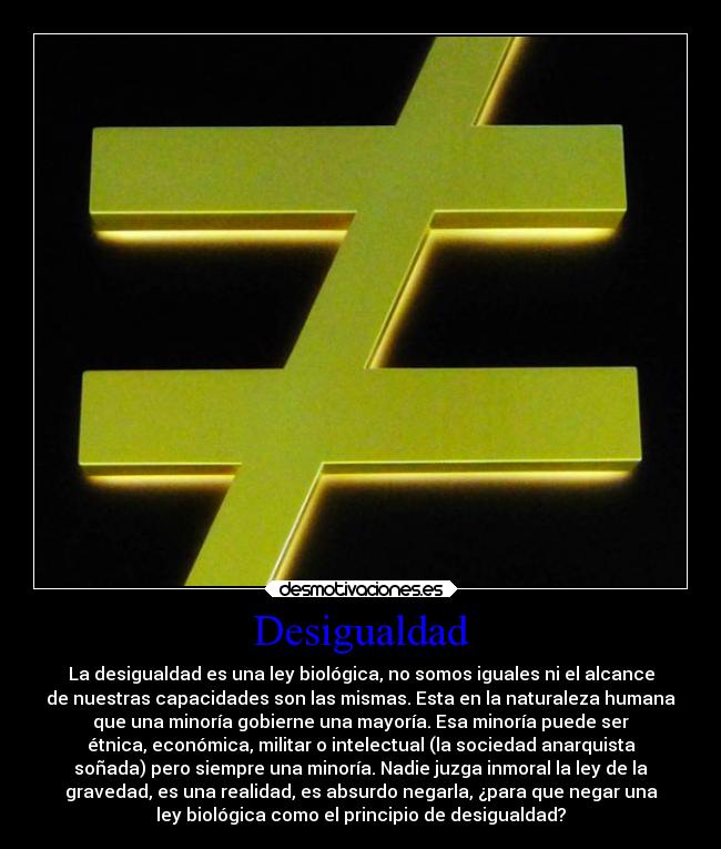 Desigualdad - La desigualdad es una ley biológica, no somos iguales ni el alcance
de nuestras capacidades son las mismas. Esta en la naturaleza humana
que una minoría gobierne una mayoría. Esa minoría puede ser
étnica, económica, militar o intelectual (la sociedad anarquista
soñada) pero siempre una minoría. Nadie juzga inmoral la ley de la
gravedad, es una realidad, es absurdo negarla, ¿para que negar una
ley biológica como el principio de desigualdad?