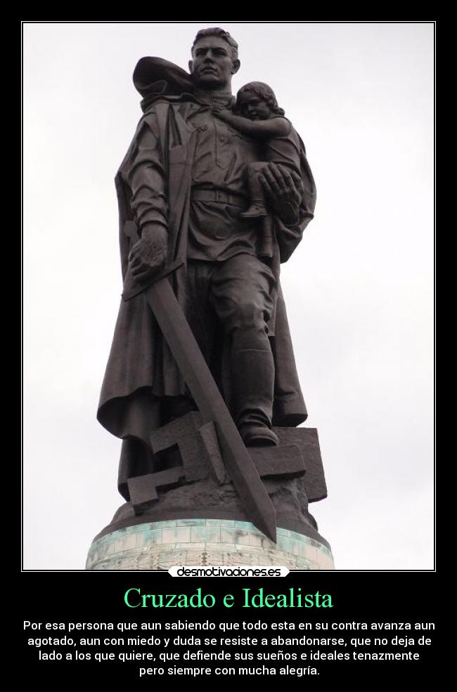 Cruzado e Idealista - Por esa persona que aun sabiendo que todo esta en su contra avanza aun
agotado, aun con miedo y duda se resiste a abandonarse, que no deja de
lado a los que quiere, que defiende sus sueños e ideales tenazmente
pero siempre con mucha alegría.