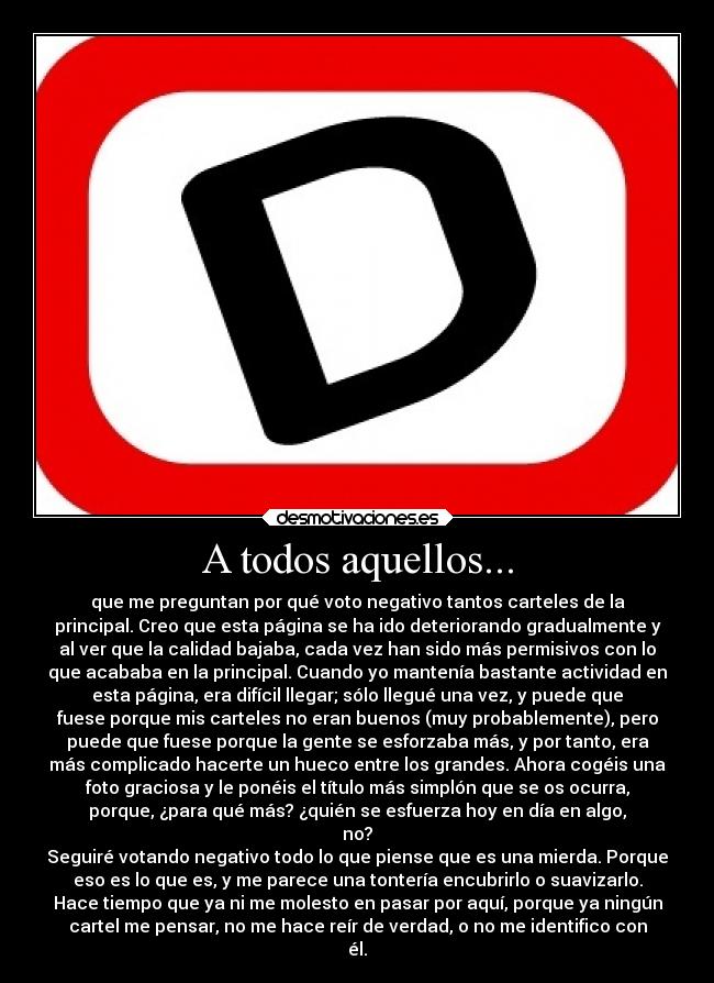 A todos aquellos... - que me preguntan por qué voto negativo tantos carteles de la
principal. Creo que esta página se ha ido deteriorando gradualmente y
al ver que la calidad bajaba, cada vez han sido más permisivos con lo
que acababa en la principal. Cuando yo mantenía bastante actividad en
esta página, era difícil llegar; sólo llegué una vez, y puede que
fuese porque mis carteles no eran buenos (muy probablemente), pero
puede que fuese porque la gente se esforzaba más, y por tanto, era
más complicado hacerte un hueco entre los grandes. Ahora cogéis una
foto graciosa y le ponéis el título más simplón que se os ocurra,
porque, ¿para qué más? ¿quién se esfuerza hoy en día en algo,
no?
Seguiré votando negativo todo lo que piense que es una mierda. Porque
eso es lo que es, y me parece una tontería encubrirlo o suavizarlo.
Hace tiempo que ya ni me molesto en pasar por aquí, porque ya ningún
cartel me pensar, no me hace reír de verdad, o no me identifico con
él.